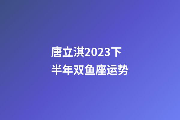 唐立淇2023下半年双鱼座运势-第1张-星座运势-玄机派