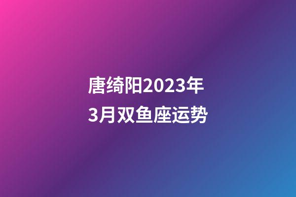唐绮阳2023年3月双鱼座运势-第1张-星座运势-玄机派