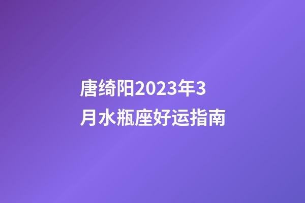 唐绮阳2023年3月水瓶座好运指南-第1张-星座运势-玄机派