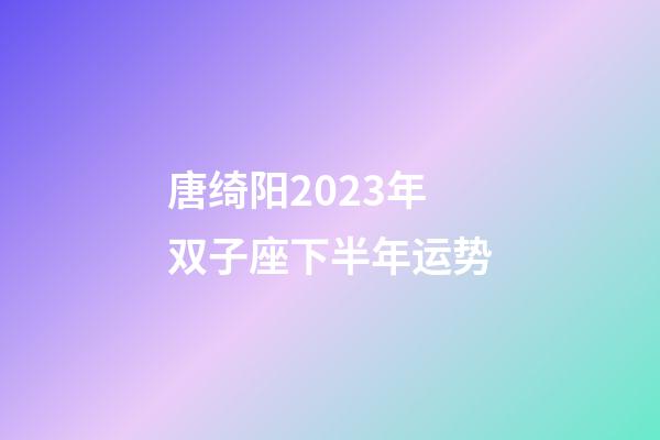 唐绮阳2023年双子座下半年运势-第1张-星座运势-玄机派