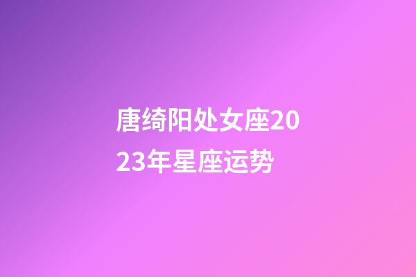 唐绮阳处女座2023年星座运势-第1张-星座运势-玄机派