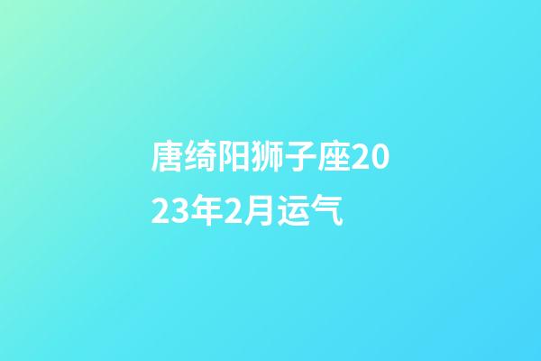 唐绮阳狮子座2023年2月运气-第1张-星座运势-玄机派
