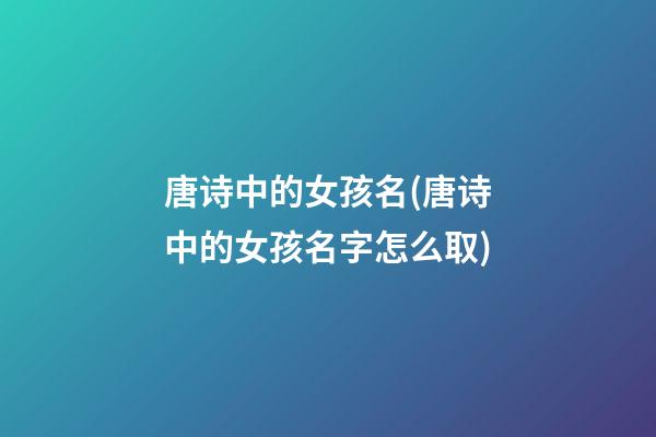 唐诗中的女孩名(唐诗中的女孩名字怎么取)