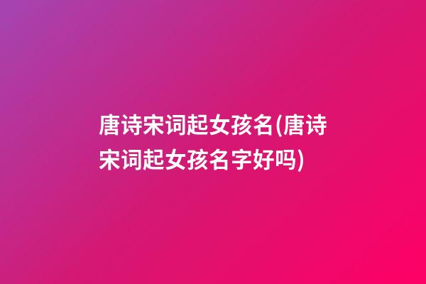 唐诗宋词起女孩名(唐诗宋词起女孩名字好吗)