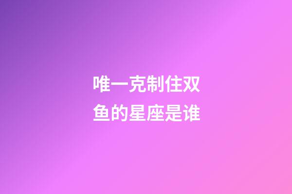 唯一克制住双鱼的星座是谁-第1张-星座运势-玄机派