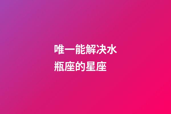 唯一能解决水瓶座的星座-第1张-星座运势-玄机派