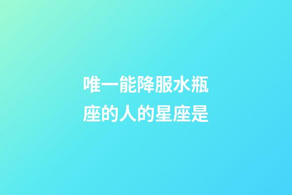唯一能降服水瓶座的人的星座是-第1张-星座运势-玄机派