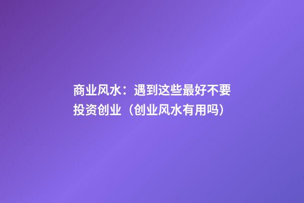 商业风水：遇到这些最好不要投资创业（创业风水有用吗）