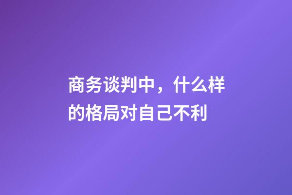 商务谈判中，什么样的格局对自己不利