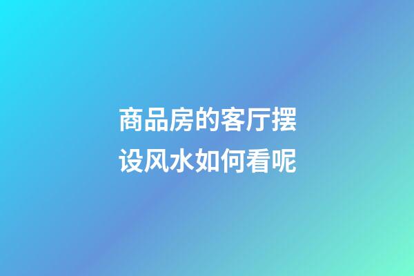 商品房的客厅摆设风水如何看呢