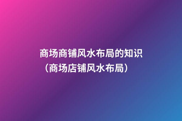 商场商铺风水布局的知识（商场店铺风水布局）