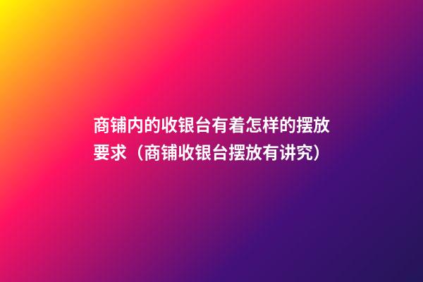 商铺内的收银台有着怎样的摆放要求（商铺收银台摆放有讲究）