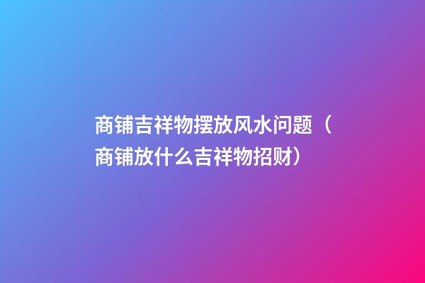 商铺吉祥物摆放风水问题（商铺放什么吉祥物招财）