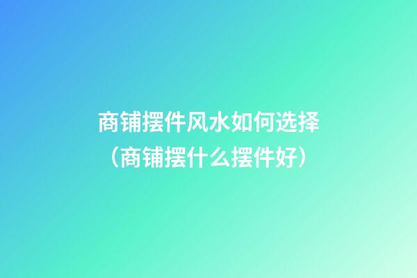 商铺摆件风水如何选择（商铺摆什么摆件好）