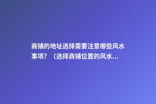商铺的地址选择需要注意哪些风水事项？（选择商铺位置的风水）