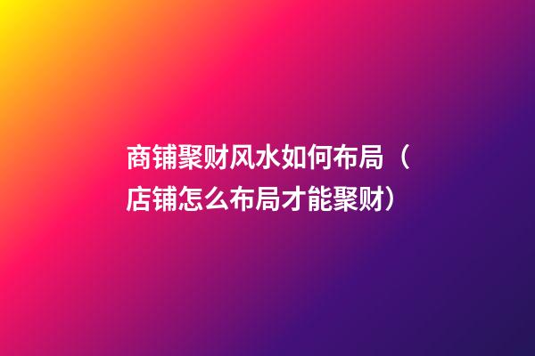 商铺聚财风水如何布局（店铺怎么布局才能聚财）