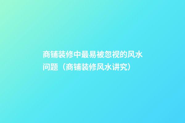 商铺装修中最易被忽视的风水问题（商铺装修风水讲究）