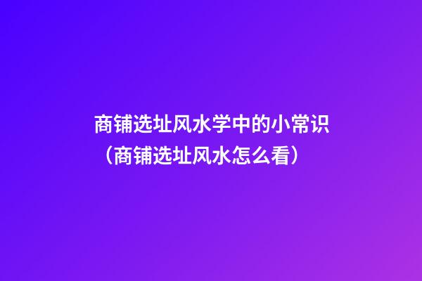 商铺选址风水学中的小常识（商铺选址风水怎么看）