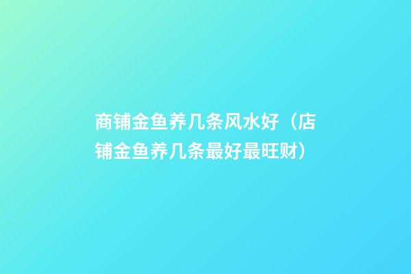 商铺金鱼养几条风水好（店铺金鱼养几条最好最旺财）