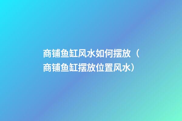 商铺鱼缸风水如何摆放（商铺鱼缸摆放位置风水）