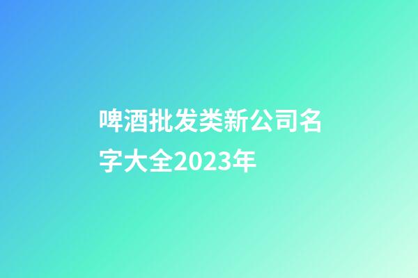 啤酒批发类新公司名字大全2023年