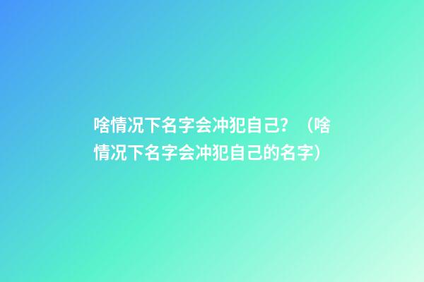 啥情况下名字会冲犯自己？（啥情况下名字会冲犯自己的名字）
