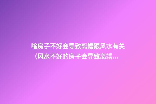 啥房子不好会导致离婚跟风水有关（风水不好的房子会导致离婚吗）