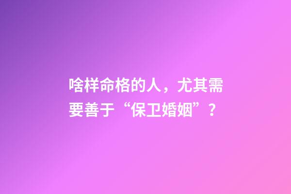 啥样命格的人，尤其需要善于“保卫婚姻”？