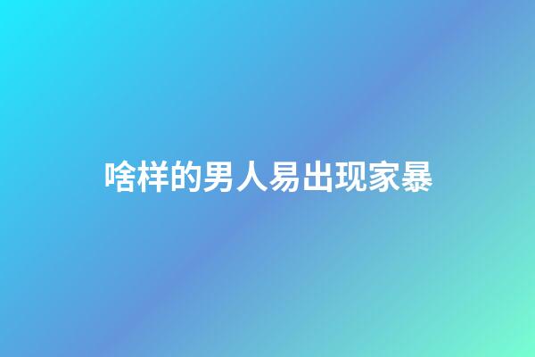 啥样的男人易出现家暴