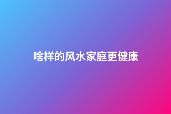 啥样的风水家庭更健康
