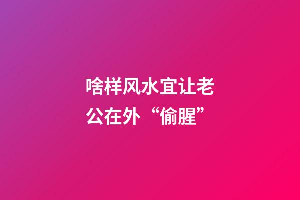 啥样风水宜让老公在外“偷腥”