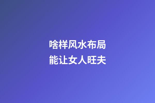 啥样风水布局能让女人旺夫