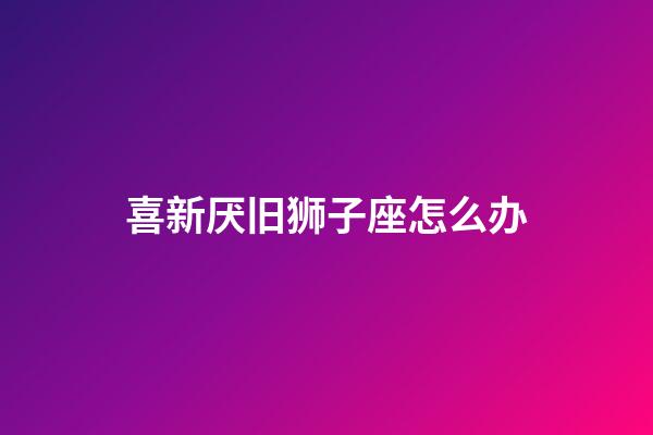 喜新厌旧狮子座怎么办-第1张-星座运势-玄机派