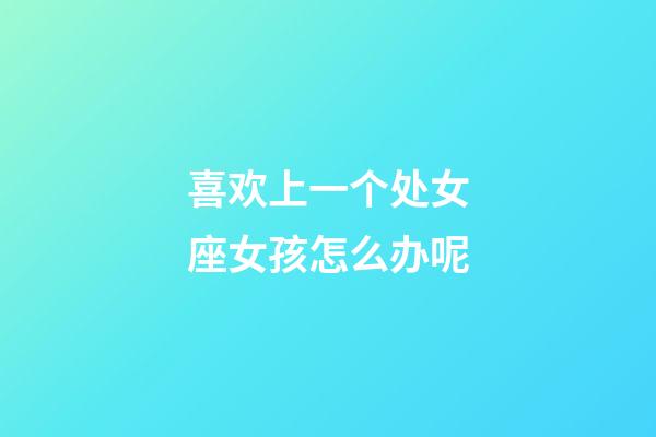 喜欢上一个处女座女孩怎么办呢-第1张-星座运势-玄机派