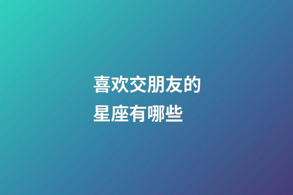 喜欢交朋友的星座有哪些-第1张-星座运势-玄机派
