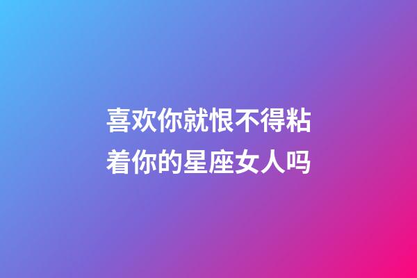 喜欢你就恨不得粘着你的星座女人吗-第1张-星座运势-玄机派