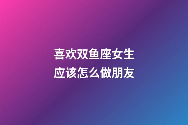 喜欢双鱼座女生应该怎么做朋友-第1张-星座运势-玄机派