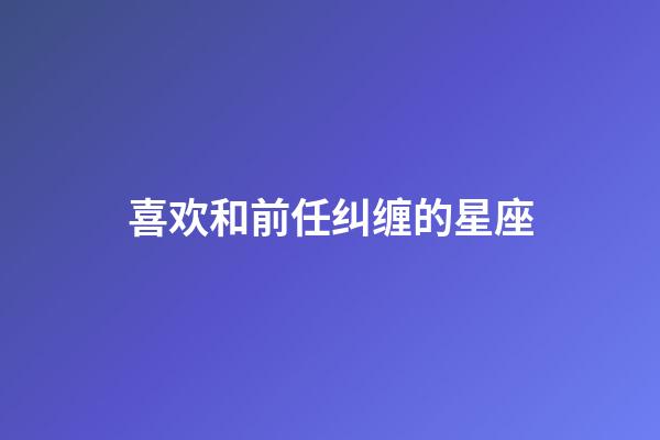 喜欢和前任纠缠的星座-第1张-星座运势-玄机派