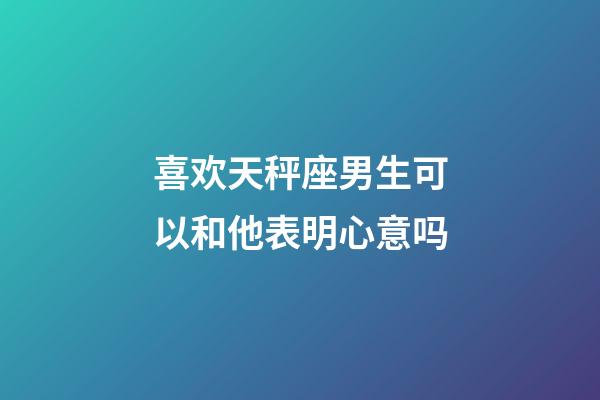 喜欢天秤座男生可以和他表明心意吗-第1张-星座运势-玄机派