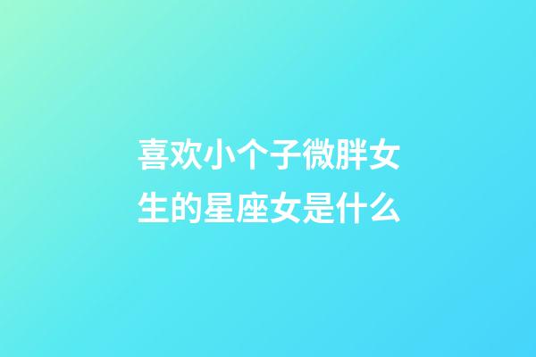 喜欢小个子微胖女生的星座女是什么-第1张-星座运势-玄机派