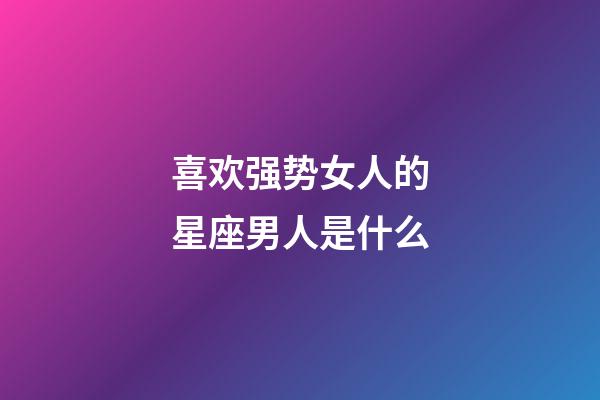 喜欢强势女人的星座男人是什么-第1张-星座运势-玄机派