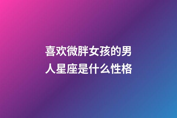 喜欢微胖女孩的男人星座是什么性格-第1张-星座运势-玄机派