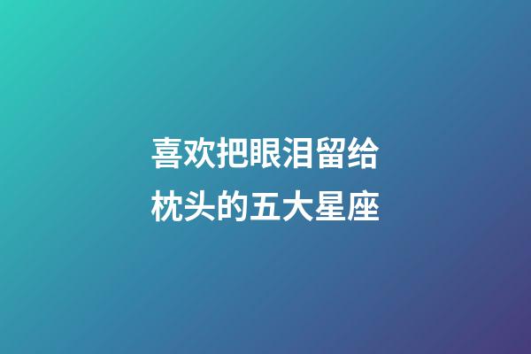 喜欢把眼泪留给枕头的五大星座-第1张-星座运势-玄机派