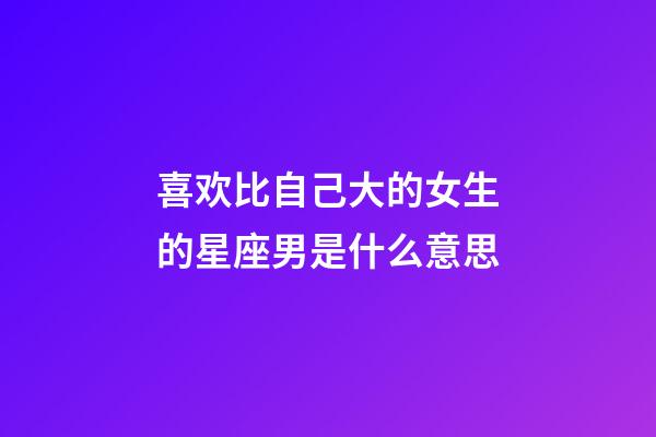 喜欢比自己大的女生的星座男是什么意思-第1张-星座运势-玄机派