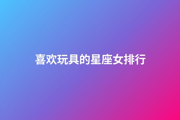 喜欢玩具的星座女排行-第1张-星座运势-玄机派