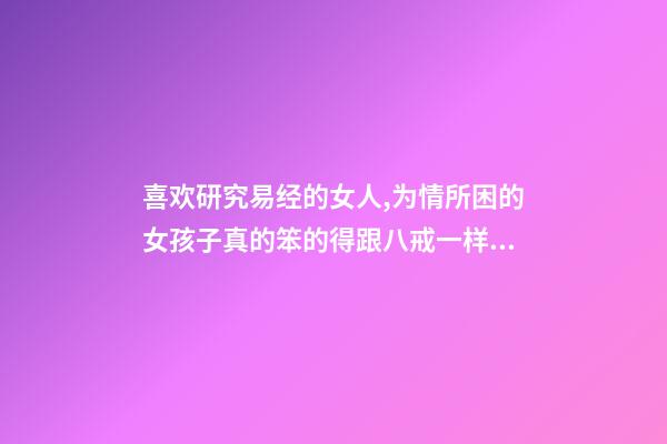 喜欢研究易经的女人,为情所困的女孩子真的笨的得跟八戒一样的-第1张-观点-玄机派