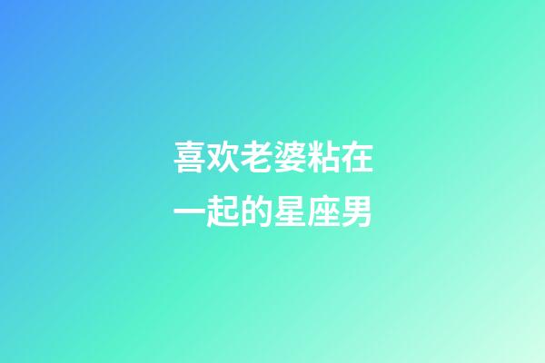 喜欢老婆粘在一起的星座男-第1张-星座运势-玄机派