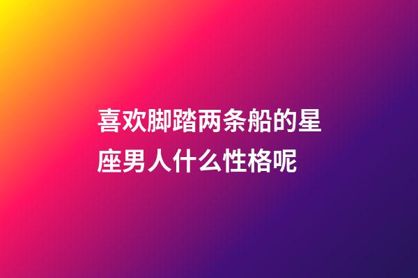 喜欢脚踏两条船的星座男人什么性格呢-第1张-星座运势-玄机派