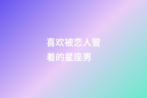 喜欢被恋人管着的星座男-第1张-星座运势-玄机派