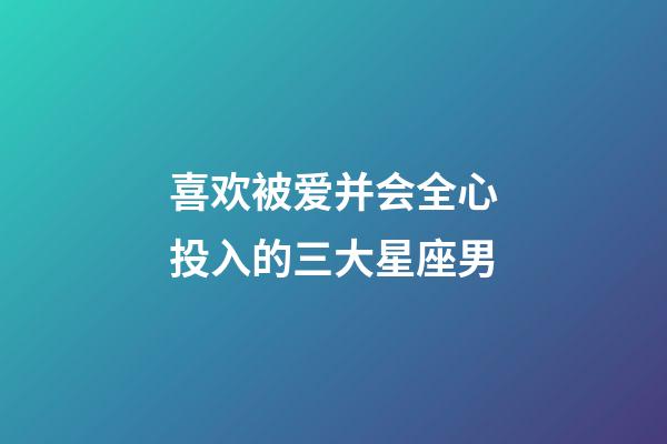 喜欢被爱并会全心投入的三大星座男-第1张-星座运势-玄机派